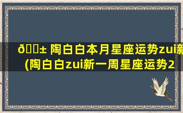 🐱 陶白白本月星座运势zui
新(陶白白zui
新一周星座运势2023)